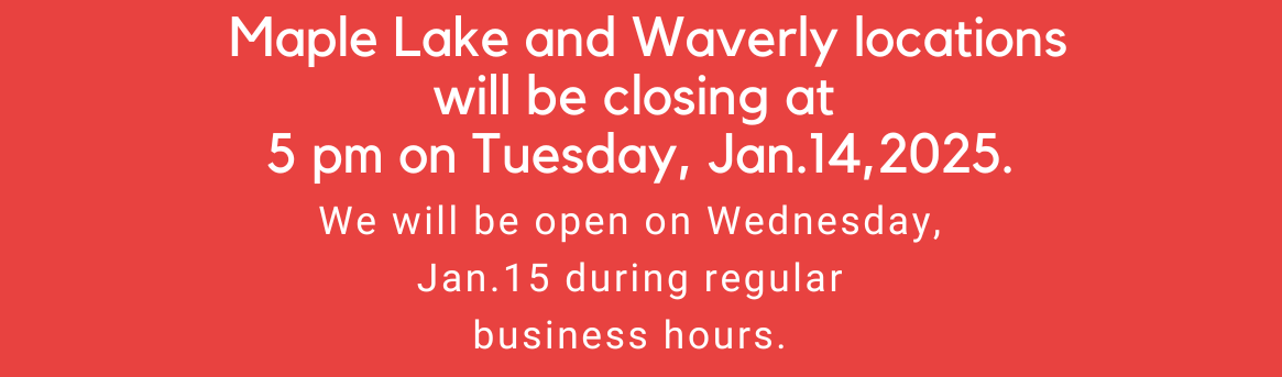 Maple Lake and Waverly locations will be closing at 5 pm on Tuesday, Jan. 14th, 2025